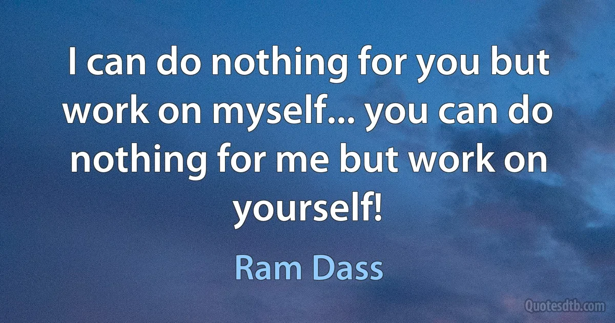 I can do nothing for you but work on myself... you can do nothing for me but work on yourself! (Ram Dass)