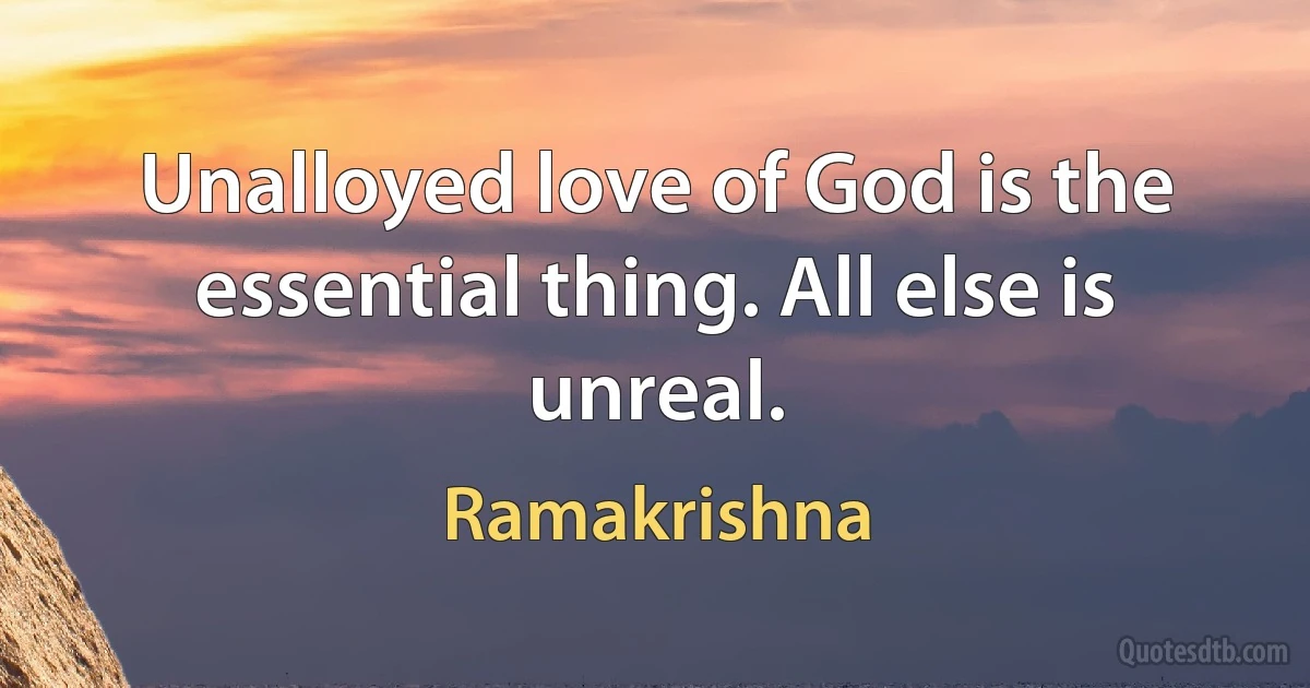 Unalloyed love of God is the essential thing. All else is unreal. (Ramakrishna)