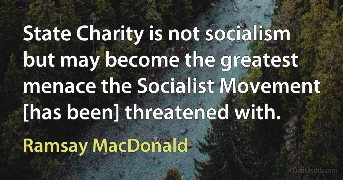 State Charity is not socialism but may become the greatest menace the Socialist Movement [has been] threatened with. (Ramsay MacDonald)