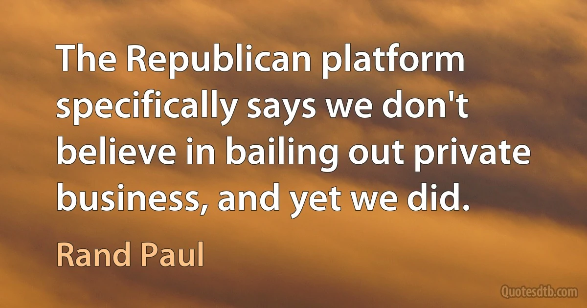 The Republican platform specifically says we don't believe in bailing out private business, and yet we did. (Rand Paul)