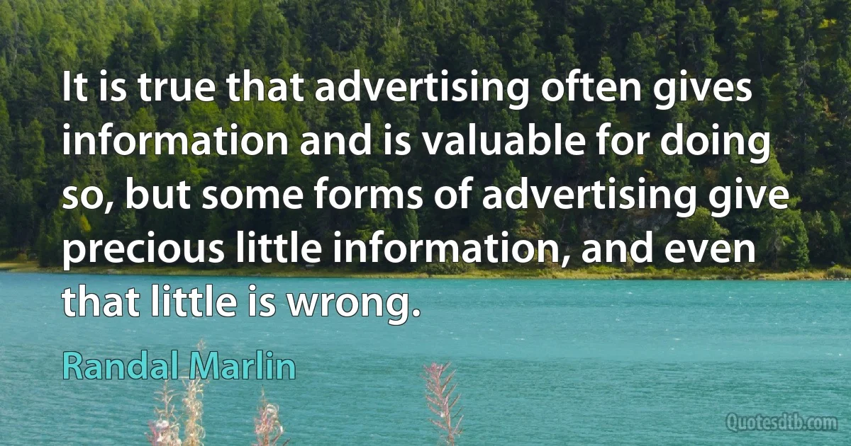 It is true that advertising often gives information and is valuable for doing so, but some forms of advertising give precious little information, and even that little is wrong. (Randal Marlin)