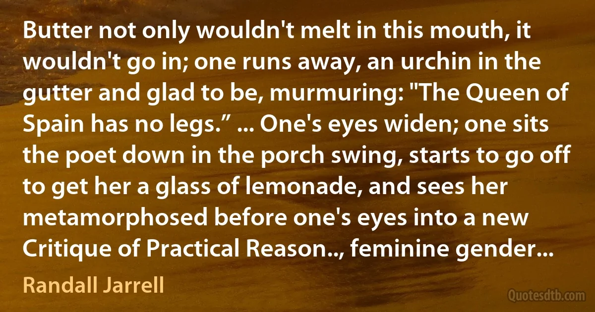 Butter not only wouldn't melt in this mouth, it wouldn't go in; one runs away, an urchin in the gutter and glad to be, murmuring: "The Queen of Spain has no legs.” ... One's eyes widen; one sits the poet down in the porch swing, starts to go off to get her a glass of lemonade, and sees her metamorphosed before one's eyes into a new Critique of Practical Reason.., feminine gender... (Randall Jarrell)