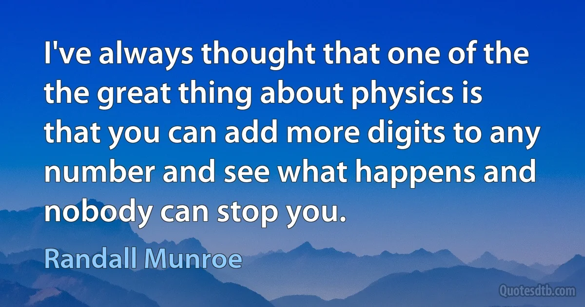 I've always thought that one of the the great thing about physics is that you can add more digits to any number and see what happens and nobody can stop you. (Randall Munroe)