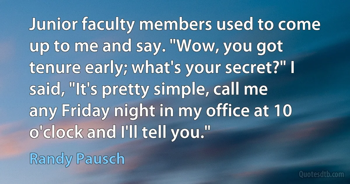 Junior faculty members used to come up to me and say. "Wow, you got tenure early; what's your secret?" I said, "It's pretty simple, call me any Friday night in my office at 10 o'clock and I'll tell you." (Randy Pausch)