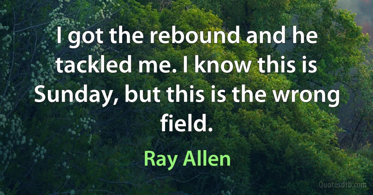 I got the rebound and he tackled me. I know this is Sunday, but this is the wrong field. (Ray Allen)