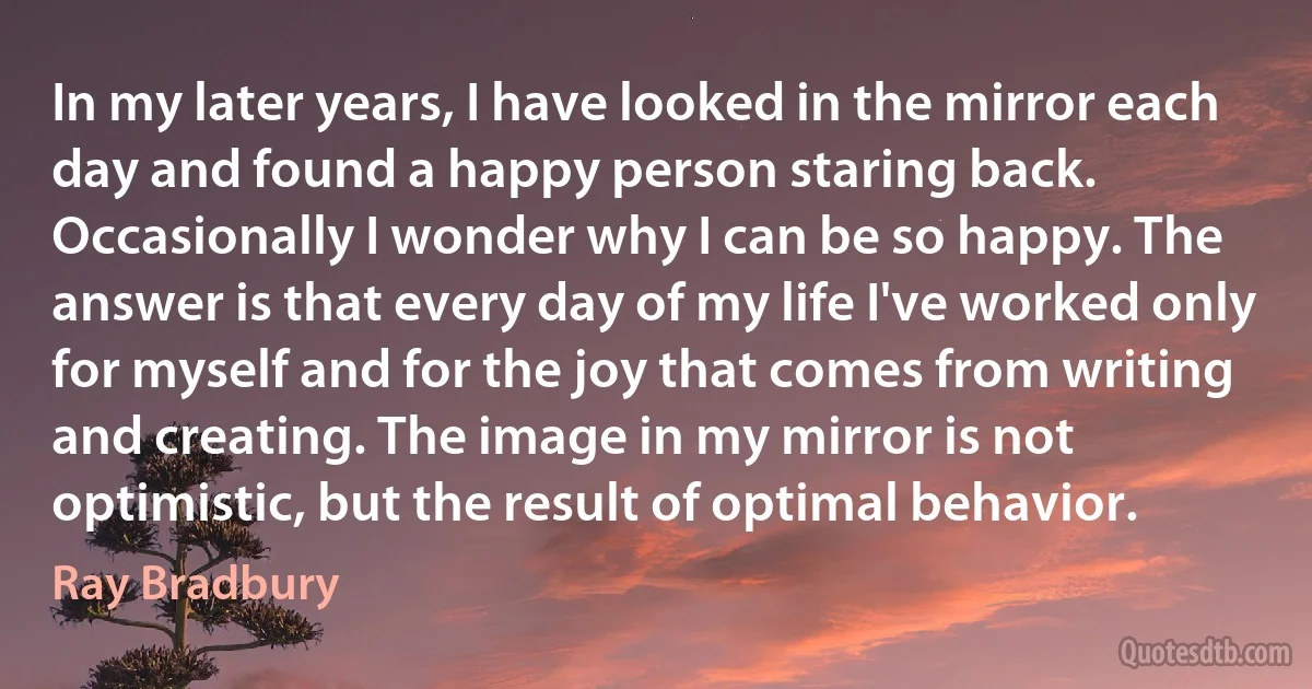 In my later years, I have looked in the mirror each day and found a happy person staring back. Occasionally I wonder why I can be so happy. The answer is that every day of my life I've worked only for myself and for the joy that comes from writing and creating. The image in my mirror is not optimistic, but the result of optimal behavior. (Ray Bradbury)