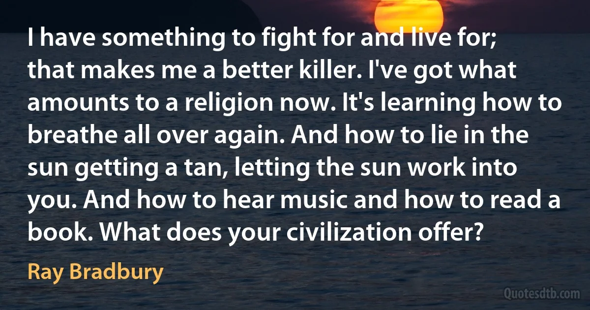 I have something to fight for and live for; that makes me a better killer. I've got what amounts to a religion now. It's learning how to breathe all over again. And how to lie in the sun getting a tan, letting the sun work into you. And how to hear music and how to read a book. What does your civilization offer? (Ray Bradbury)