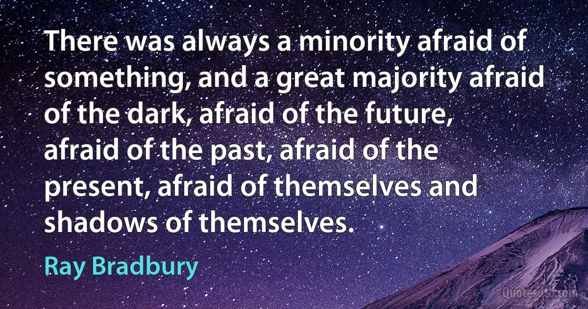 There was always a minority afraid of something, and a great majority afraid of the dark, afraid of the future, afraid of the past, afraid of the present, afraid of themselves and shadows of themselves. (Ray Bradbury)