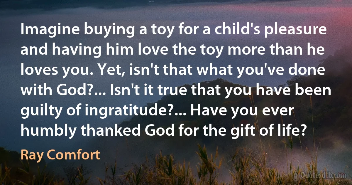 Imagine buying a toy for a child's pleasure and having him love the toy more than he loves you. Yet, isn't that what you've done with God?... Isn't it true that you have been guilty of ingratitude?... Have you ever humbly thanked God for the gift of life? (Ray Comfort)