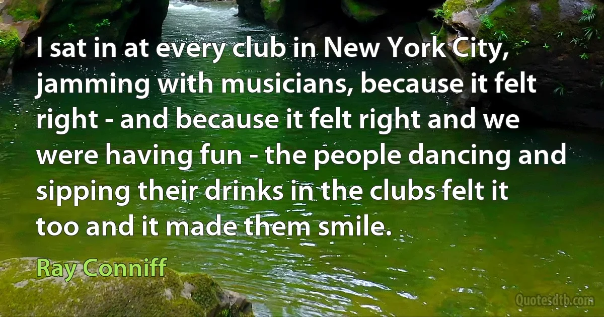 I sat in at every club in New York City, jamming with musicians, because it felt right - and because it felt right and we were having fun - the people dancing and sipping their drinks in the clubs felt it too and it made them smile. (Ray Conniff)