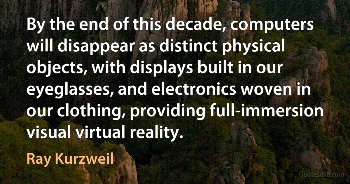 By the end of this decade, computers will disappear as distinct physical objects, with displays built in our eyeglasses, and electronics woven in our clothing, providing full-immersion visual virtual reality. (Ray Kurzweil)