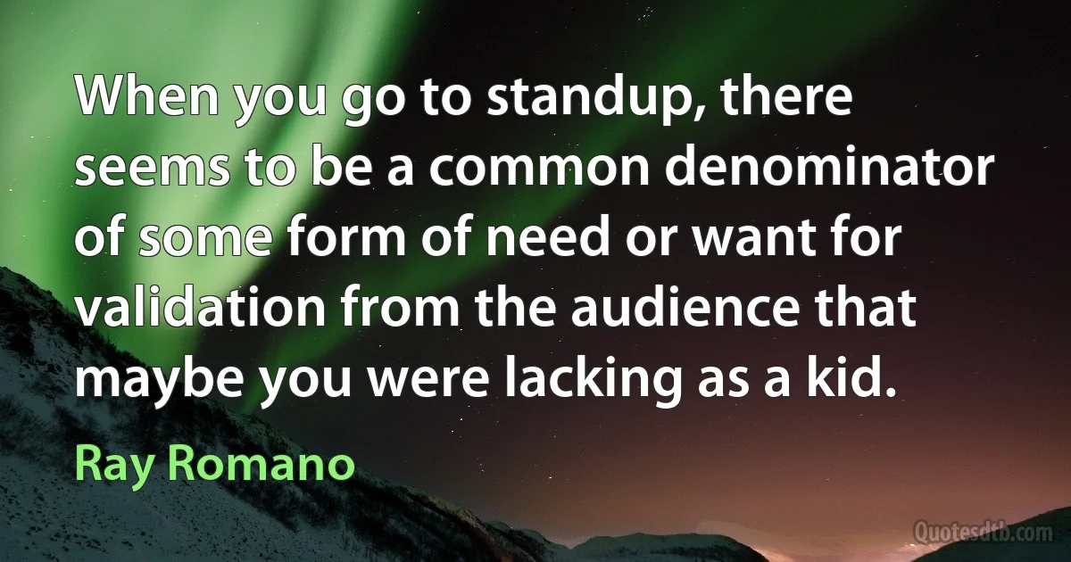 When you go to standup, there seems to be a common denominator of some form of need or want for validation from the audience that maybe you were lacking as a kid. (Ray Romano)