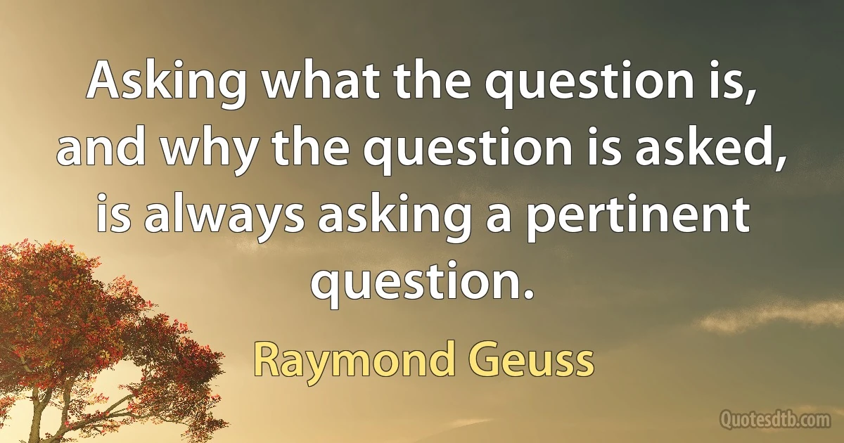 Asking what the question is, and why the question is asked, is always asking a pertinent question. (Raymond Geuss)