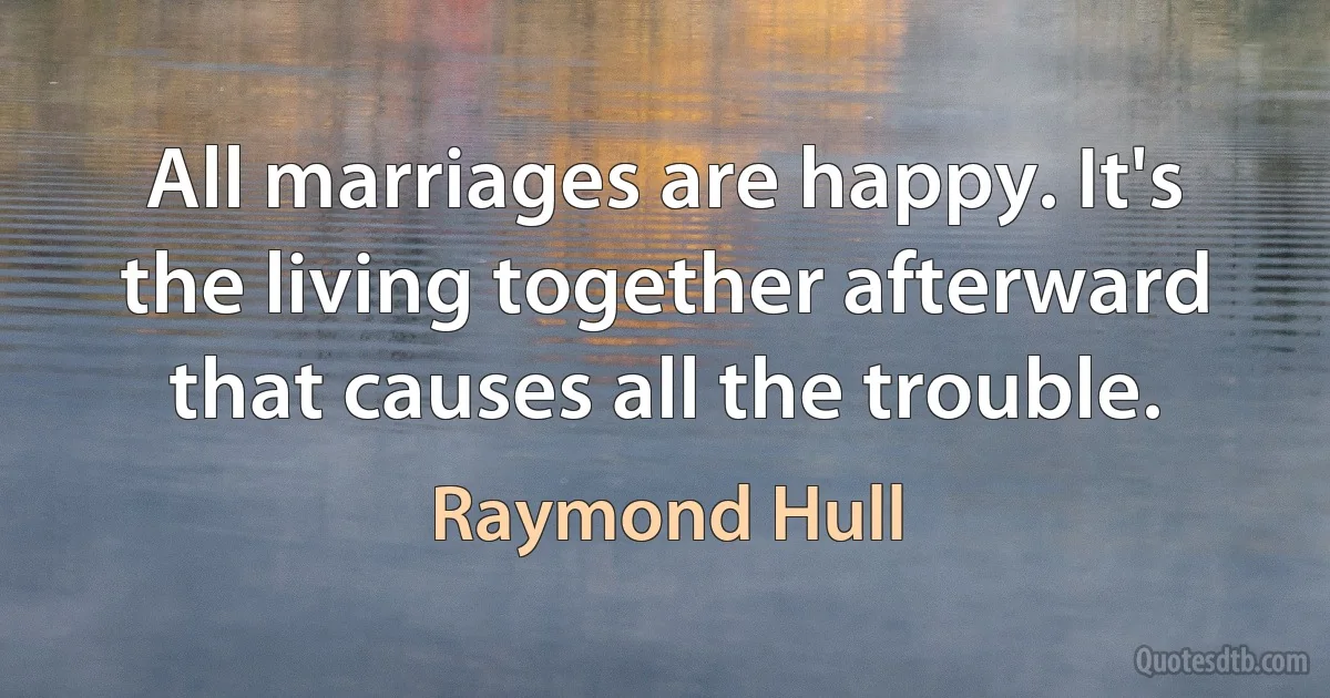 All marriages are happy. It's the living together afterward that causes all the trouble. (Raymond Hull)