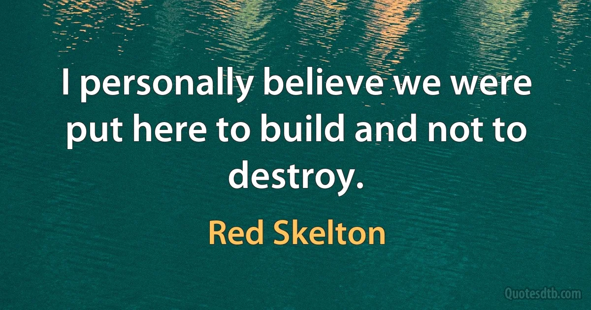 I personally believe we were put here to build and not to destroy. (Red Skelton)