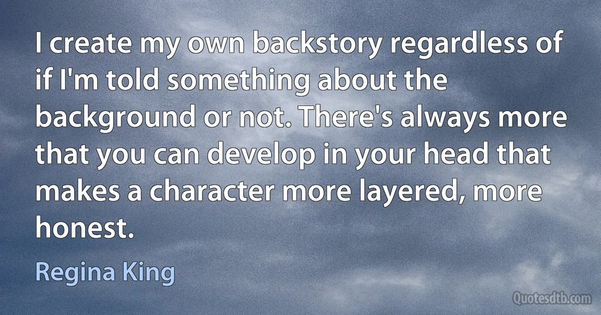 I create my own backstory regardless of if I'm told something about the background or not. There's always more that you can develop in your head that makes a character more layered, more honest. (Regina King)