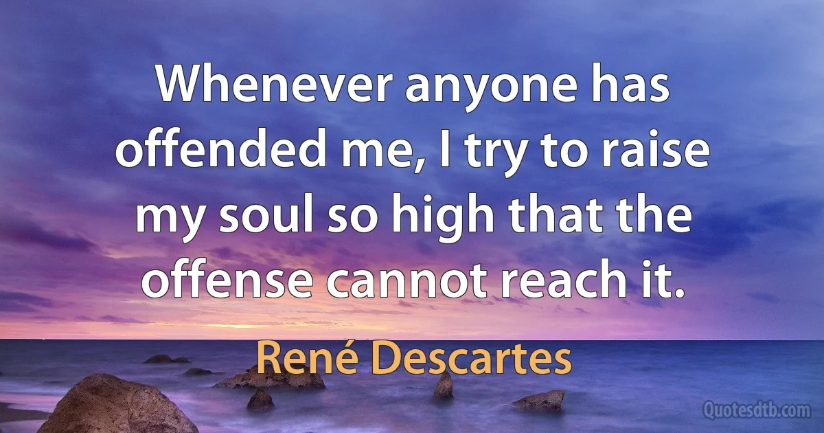 Whenever anyone has offended me, I try to raise my soul so high that the offense cannot reach it. (René Descartes)