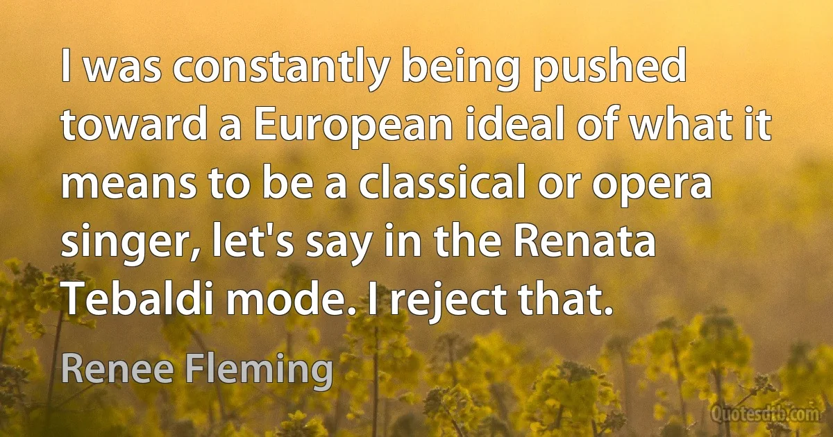 I was constantly being pushed toward a European ideal of what it means to be a classical or opera singer, let's say in the Renata Tebaldi mode. I reject that. (Renee Fleming)