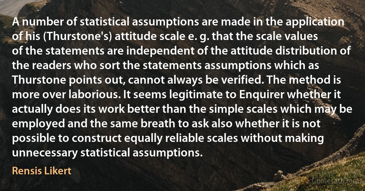 A number of statistical assumptions are made in the application of his (Thurstone's) attitude scale e. g. that the scale values of the statements are independent of the attitude distribution of the readers who sort the statements assumptions which as Thurstone points out, cannot always be verified. The method is more over laborious. It seems legitimate to Enquirer whether it actually does its work better than the simple scales which may be employed and the same breath to ask also whether it is not possible to construct equally reliable scales without making unnecessary statistical assumptions. (Rensis Likert)