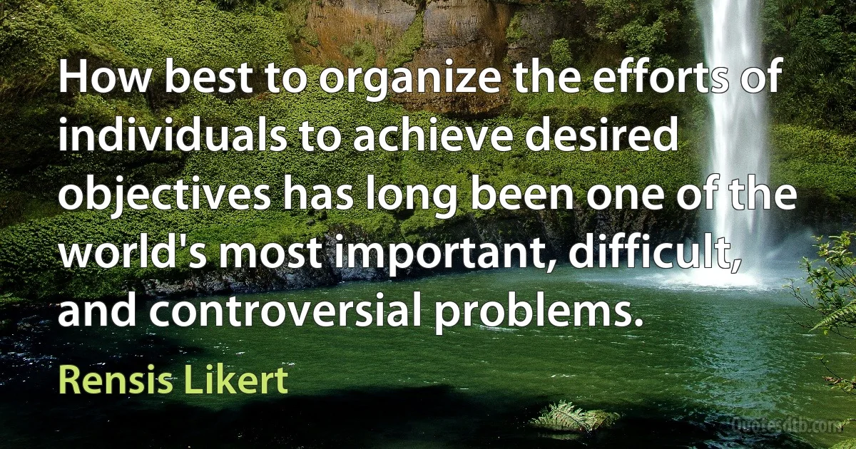 How best to organize the efforts of individuals to achieve desired objectives has long been one of the world's most important, difficult, and controversial problems. (Rensis Likert)