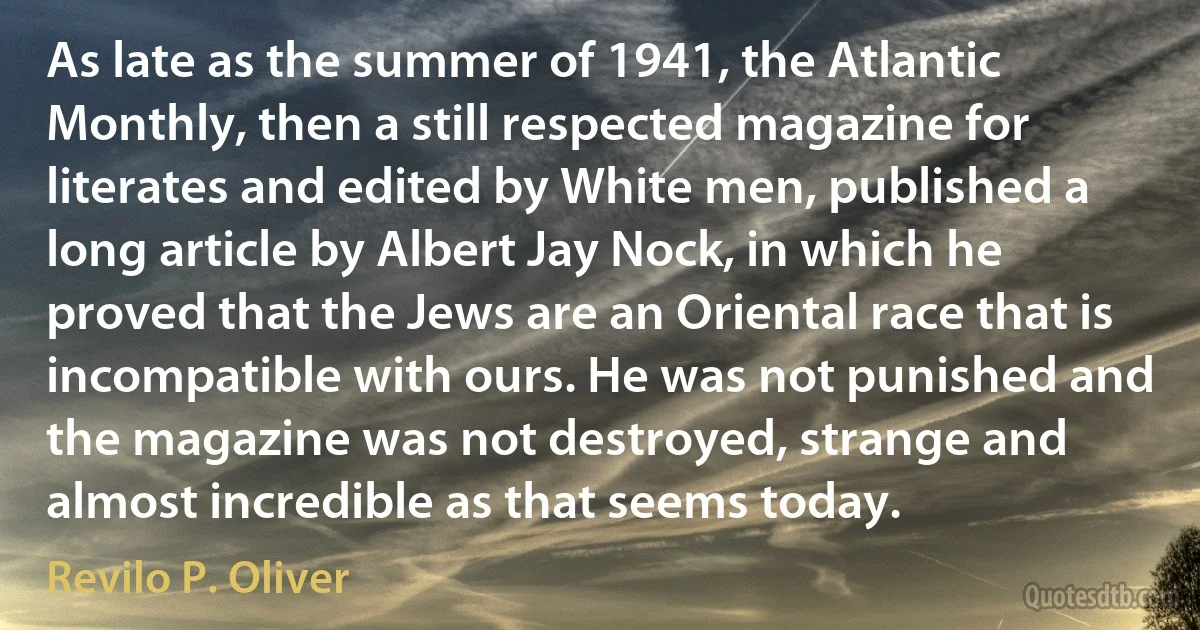 As late as the summer of 1941, the Atlantic Monthly, then a still respected magazine for literates and edited by White men, published a long article by Albert Jay Nock, in which he proved that the Jews are an Oriental race that is incompatible with ours. He was not punished and the magazine was not destroyed, strange and almost incredible as that seems today. (Revilo P. Oliver)