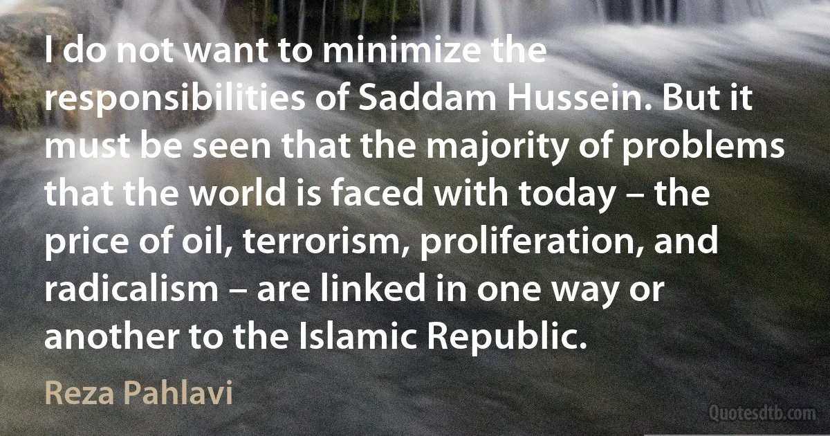 I do not want to minimize the responsibilities of Saddam Hussein. But it must be seen that the majority of problems that the world is faced with today – the price of oil, terrorism, proliferation, and radicalism – are linked in one way or another to the Islamic Republic. (Reza Pahlavi)