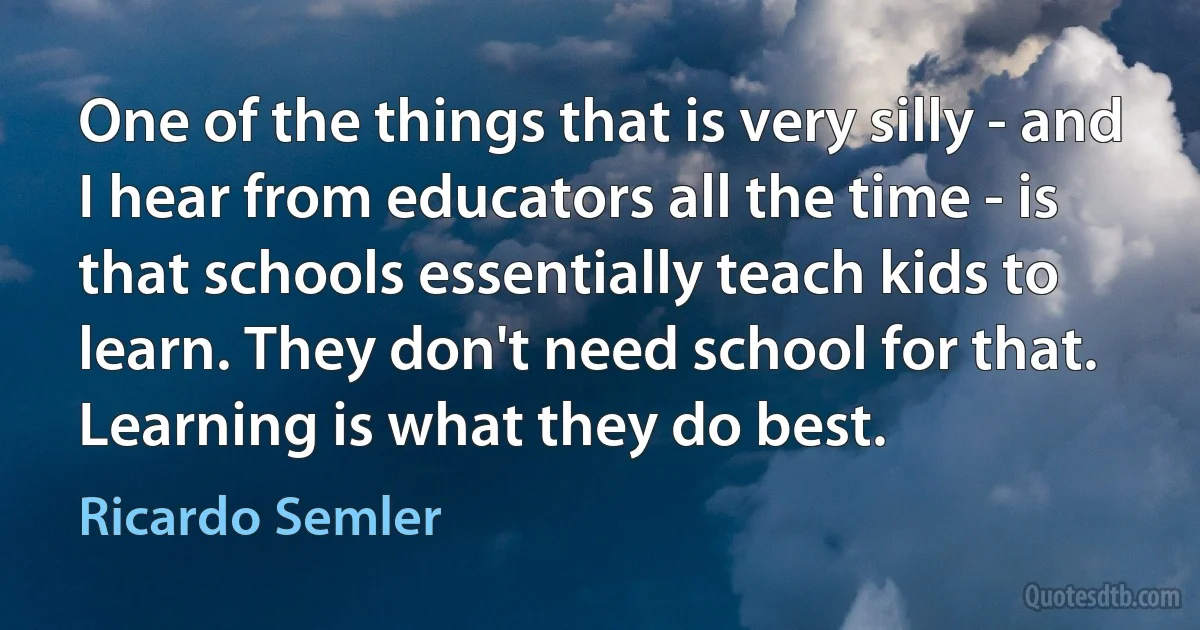 One of the things that is very silly - and I hear from educators all the time - is that schools essentially teach kids to learn. They don't need school for that. Learning is what they do best. (Ricardo Semler)