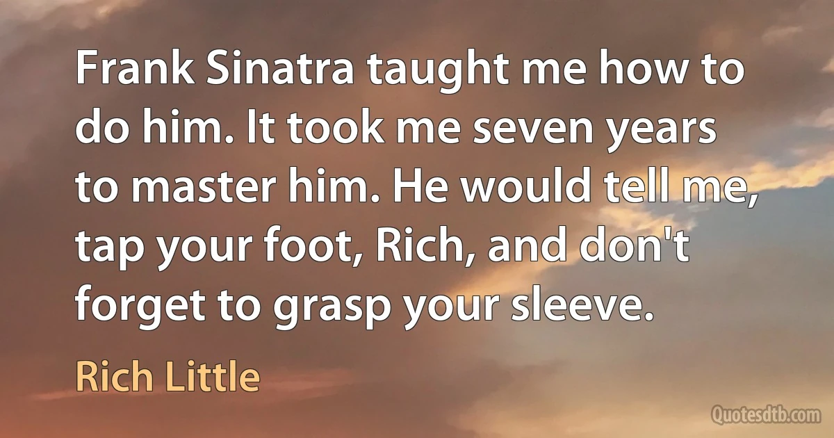 Frank Sinatra taught me how to do him. It took me seven years to master him. He would tell me, tap your foot, Rich, and don't forget to grasp your sleeve. (Rich Little)