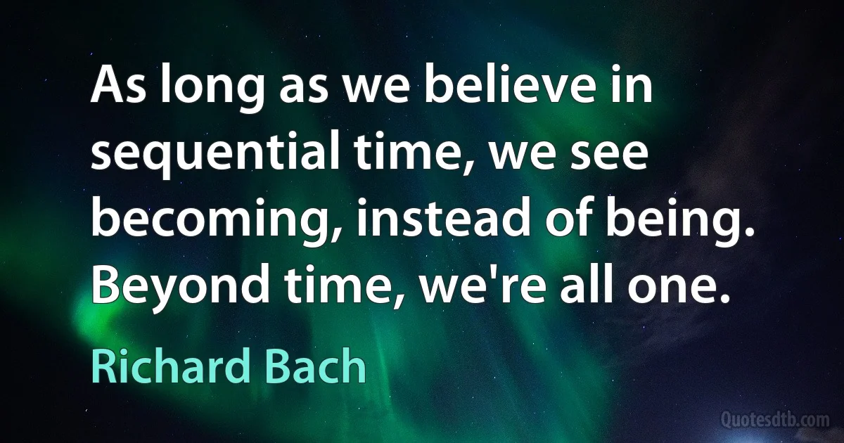 As long as we believe in sequential time, we see becoming, instead of being. Beyond time, we're all one. (Richard Bach)