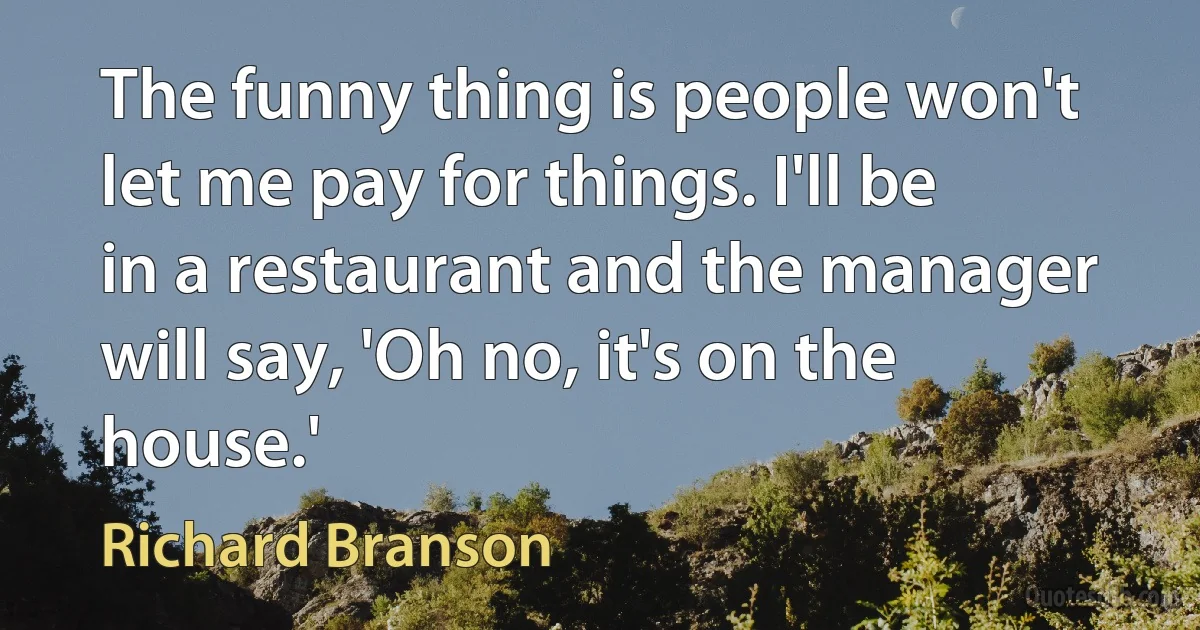 The funny thing is people won't let me pay for things. I'll be in a restaurant and the manager will say, 'Oh no, it's on the house.' (Richard Branson)