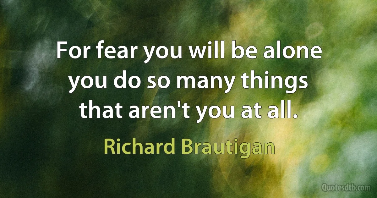 For fear you will be alone
you do so many things
that aren't you at all. (Richard Brautigan)