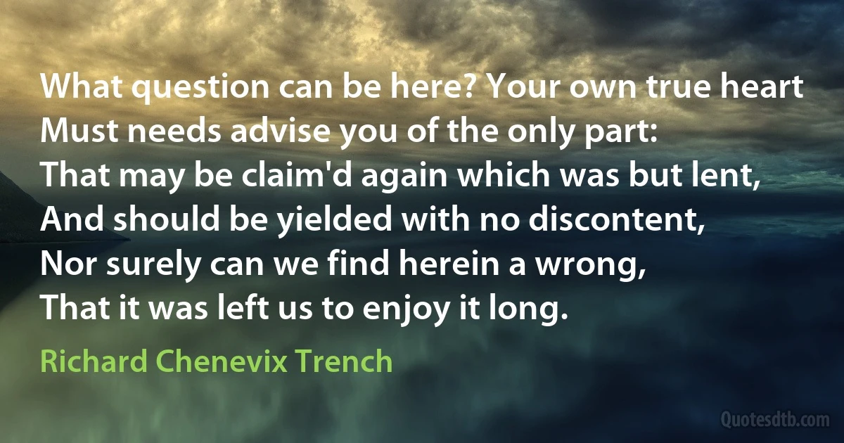 What question can be here? Your own true heart
Must needs advise you of the only part:
That may be claim'd again which was but lent,
And should be yielded with no discontent,
Nor surely can we find herein a wrong,
That it was left us to enjoy it long. (Richard Chenevix Trench)