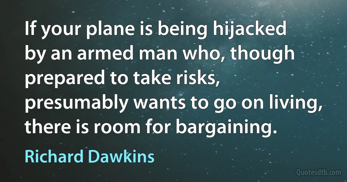 If your plane is being hijacked by an armed man who, though prepared to take risks, presumably wants to go on living, there is room for bargaining. (Richard Dawkins)