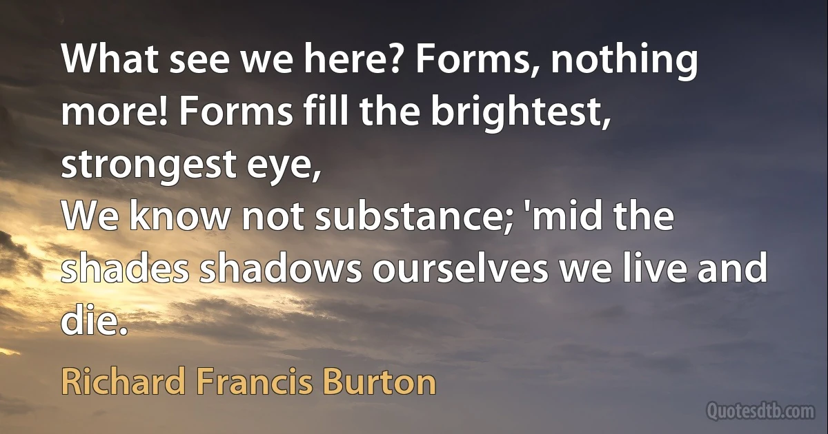 What see we here? Forms, nothing more! Forms fill the brightest, strongest eye,
We know not substance; 'mid the shades shadows ourselves we live and die. (Richard Francis Burton)