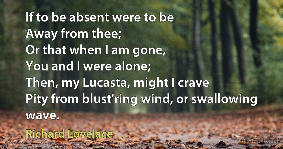 If to be absent were to be
Away from thee;
Or that when I am gone,
You and I were alone;
Then, my Lucasta, might I crave
Pity from blust'ring wind, or swallowing wave. (Richard Lovelace)