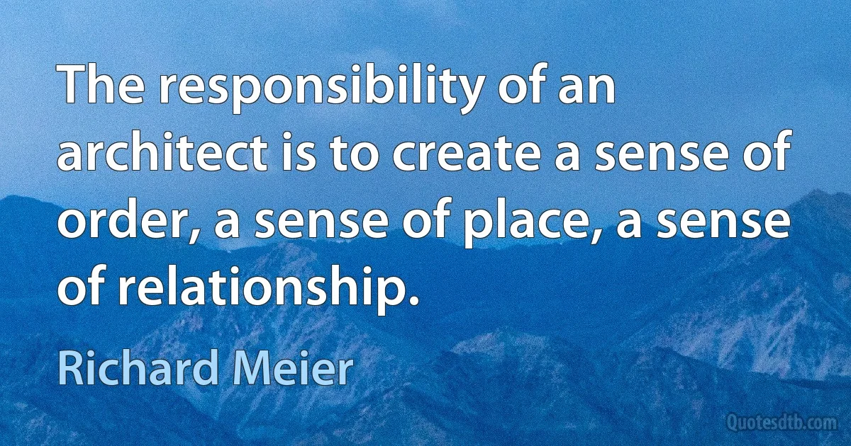 The responsibility of an architect is to create a sense of order, a sense of place, a sense of relationship. (Richard Meier)