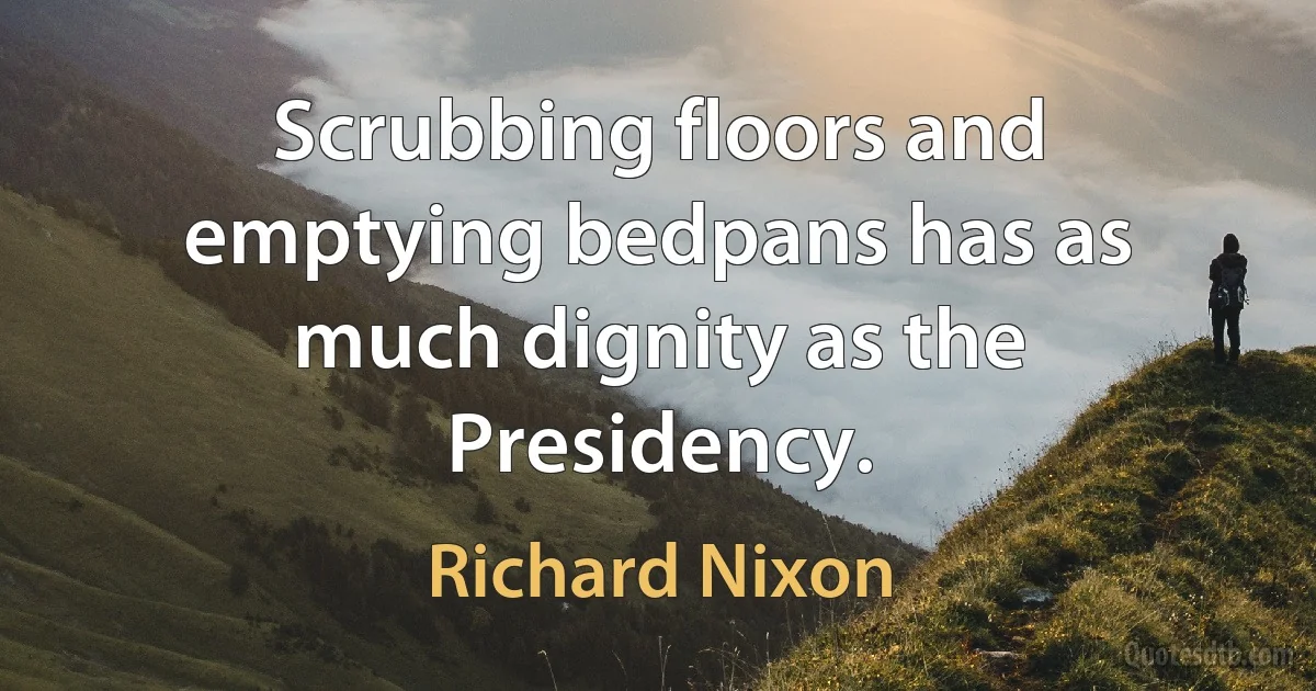 Scrubbing floors and emptying bedpans has as much dignity as the Presidency. (Richard Nixon)