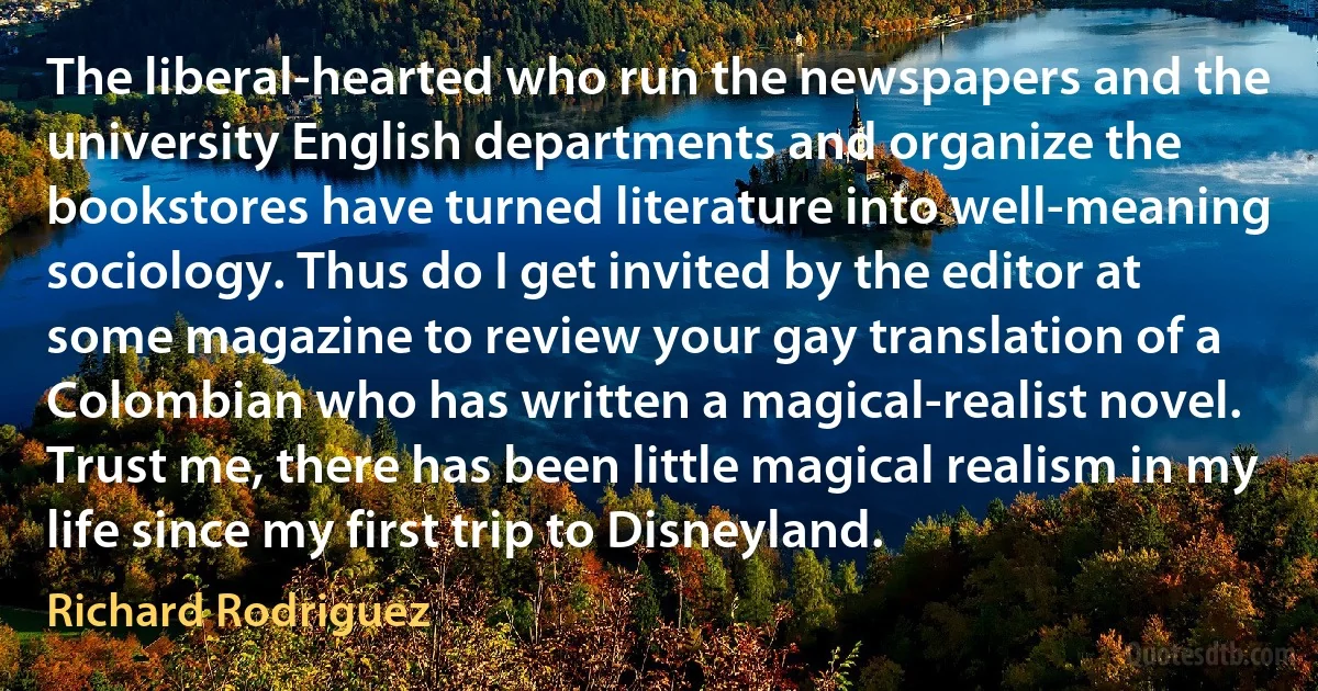 The liberal-hearted who run the newspapers and the university English departments and organize the bookstores have turned literature into well-meaning sociology. Thus do I get invited by the editor at some magazine to review your gay translation of a Colombian who has written a magical-realist novel. Trust me, there has been little magical realism in my life since my first trip to Disneyland. (Richard Rodriguez)