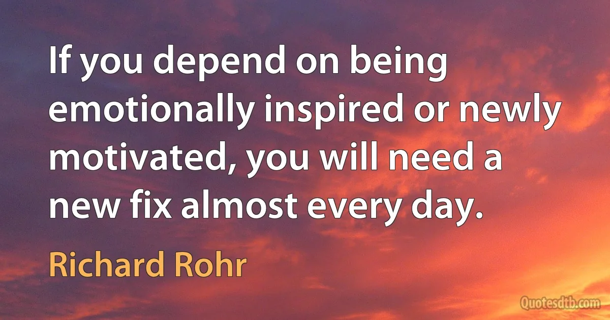 If you depend on being emotionally inspired or newly motivated, you will need a new fix almost every day. (Richard Rohr)