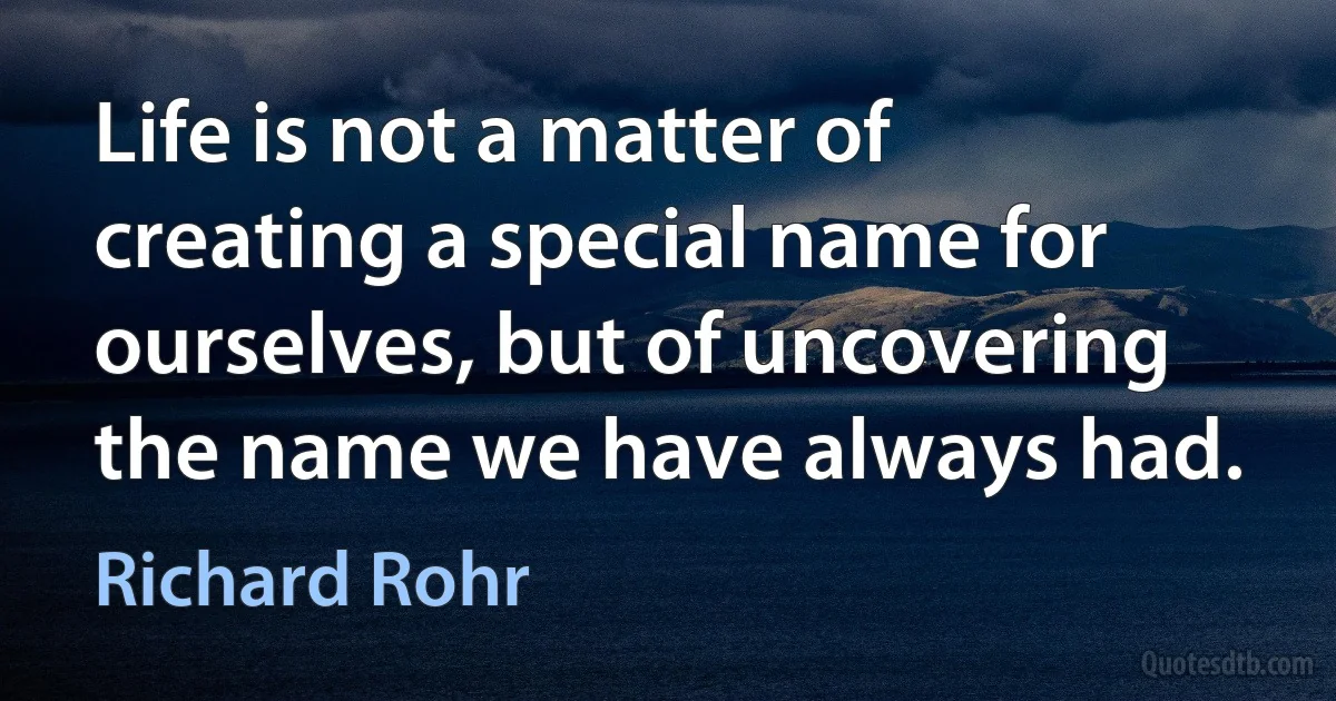 Life is not a matter of creating a special name for ourselves, but of uncovering the name we have always had. (Richard Rohr)