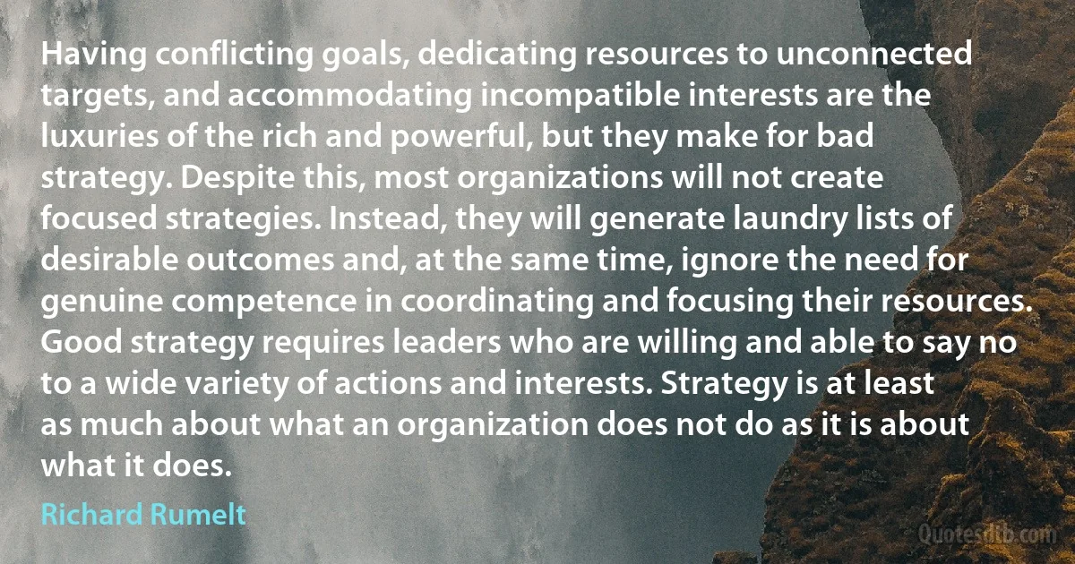 Having conflicting goals, dedicating resources to unconnected targets, and accommodating incompatible interests are the luxuries of the rich and powerful, but they make for bad strategy. Despite this, most organizations will not create focused strategies. Instead, they will generate laundry lists of desirable outcomes and, at the same time, ignore the need for genuine competence in coordinating and focusing their resources. Good strategy requires leaders who are willing and able to say no to a wide variety of actions and interests. Strategy is at least as much about what an organization does not do as it is about what it does. (Richard Rumelt)