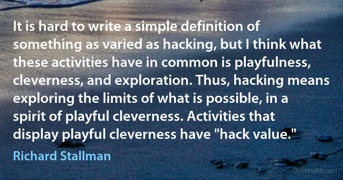 It is hard to write a simple definition of something as varied as hacking, but I think what these activities have in common is playfulness, cleverness, and exploration. Thus, hacking means exploring the limits of what is possible, in a spirit of playful cleverness. Activities that display playful cleverness have "hack value." (Richard Stallman)