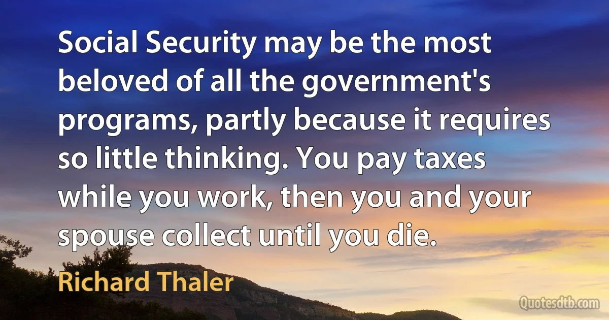 Social Security may be the most beloved of all the government's programs, partly because it requires so little thinking. You pay taxes while you work, then you and your spouse collect until you die. (Richard Thaler)