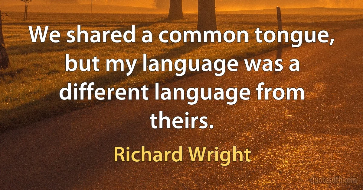 We shared a common tongue, but my language was a different language from theirs. (Richard Wright)