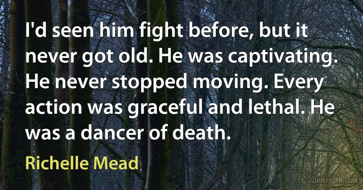 I'd seen him fight before, but it never got old. He was captivating. He never stopped moving. Every action was graceful and lethal. He was a dancer of death. (Richelle Mead)