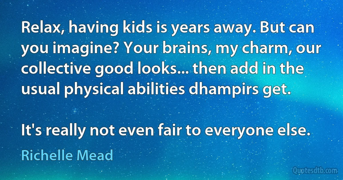 Relax, having kids is years away. But can you imagine? Your brains, my charm, our collective good looks... then add in the usual physical abilities dhampirs get.

It's really not even fair to everyone else. (Richelle Mead)