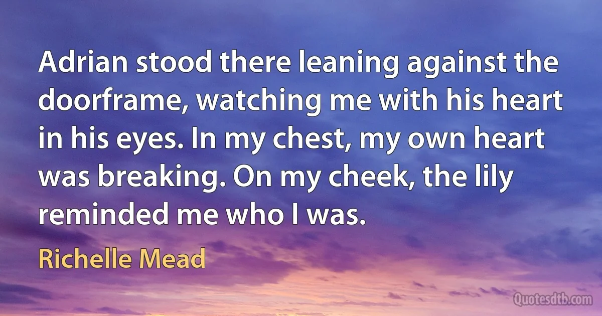 Adrian stood there leaning against the doorframe, watching me with his heart in his eyes. In my chest, my own heart was breaking. On my cheek, the lily reminded me who I was. (Richelle Mead)