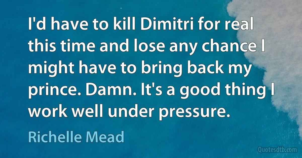 I'd have to kill Dimitri for real this time and lose any chance I might have to bring back my prince. Damn. It's a good thing I work well under pressure. (Richelle Mead)