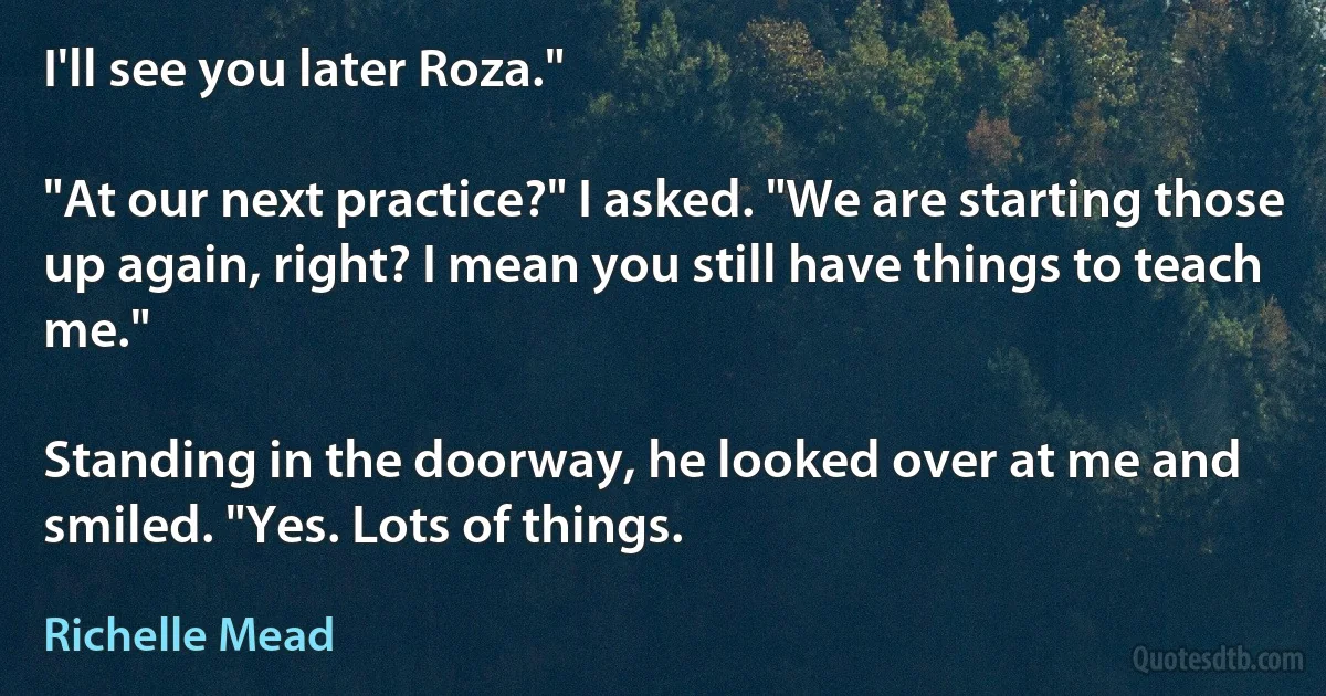 I'll see you later Roza."

"At our next practice?" I asked. "We are starting those up again, right? I mean you still have things to teach me."

Standing in the doorway, he looked over at me and smiled. "Yes. Lots of things. (Richelle Mead)