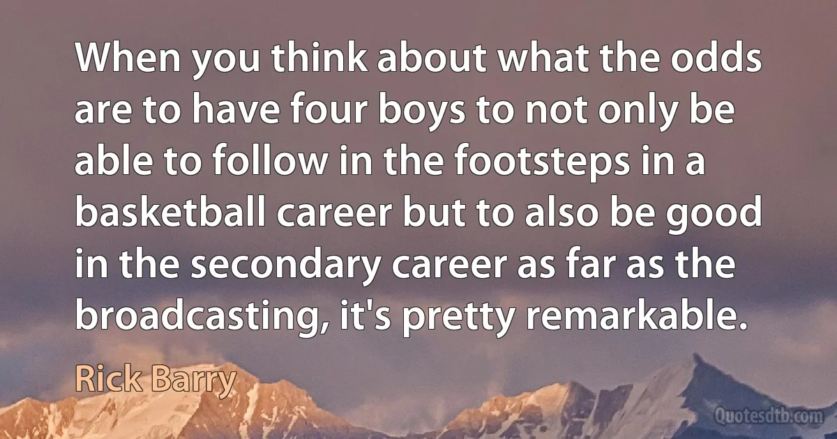 When you think about what the odds are to have four boys to not only be able to follow in the footsteps in a basketball career but to also be good in the secondary career as far as the broadcasting, it's pretty remarkable. (Rick Barry)